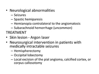 • Neurological abnormalities
– Seizures
– Spastic hemiparesis
– Hemianopia contralateral to the angiomatosis
– Subarachnoid hemorrhage (uncommon)
TREATMENT
• Skin lesion - Argon laser
• Neurosurgical intervention in patients with
medically intractable seizures
– Hemispherectomy
– Occipital lobectomy
– Local excision of the pial angioma, calcified cortex, or
corpus callosotomy
 