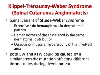 Klippel-Trénaunay-Weber Syndrome
(Spinal Cutaneous Angiomatosis)
• Spinal variant of Sturge-Weber syndrome
– Extensive skin hemangiomas in dermatomal
pattern
– Hemangiomas of the spinal cord in the same
dermatomal distribution
– Osseous or muscular hypertrophy of the involved
area
• Both SW and KTW could be caused by a
similar sporadic mutation affecting different
dermatomes during development
 