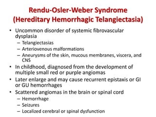 Rendu-Osler-Weber Syndrome
(Hereditary Hemorrhagic Telangiectasia)
• Uncommon disorder of systemic fibrovascular
dysplasia
– Telangiectasias
– Arteriovenous malformations
– Aneurysms of the skin, mucous membranes, viscera, and
CNS
• In childhood, diagnosed from the development of
multiple small red or purple angiomas
• Later enlarge and may cause recurrent epistaxis or GI
or GU hemorrhages
• Scattered angiomas in the brain or spinal cord
– Hemorrhage
– Seizures
– Localized cerebral or spinal dysfunction
 