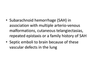• Subarachnoid hemorrhage (SAH) in
association with multiple arterio-venous
malformations, cutaneous telangiectasias,
repeated epistaxis or a family history of SAH
• Septic emboli to brain because of these
vascular defects in the lung
 