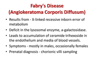 Fabry's Disease
(Angiokeratoma Corporis Diffusum)
• Results from - X-linked recessive inborn error of
metabolism
• Deficit in the lysosomal enzyme, a-galactosidase.
• Leads to accumulation of ceramide trihexoside in
the endothelium and media of blood vessels.
• Symptoms - mostly in males, occasionally females
• Prenatal diagnosis - chorionic villi sampling
 