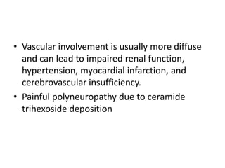 • Vascular involvement is usually more diffuse
and can lead to impaired renal function,
hypertension, myocardial infarction, and
cerebrovascular insufficiency.
• Painful polyneuropathy due to ceramide
trihexoside deposition
 