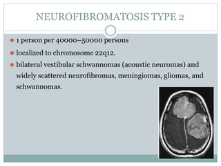 NEUROFIBROMATOSIS TYPE 2
⚫ 1 person per 40000–50000 persons
⚫ localized to chromosome 22q12.
⚫ bilateral vestibular schwannomas (acoustic neuromas) and
widely scattered neurofibromas, meningiomas, gliomas, and
schwannomas.
 