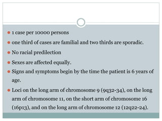 ⚫ 1 case per 10000 persons
⚫ one third of cases are familial and two thirds are sporadic.
⚫ No racial predilection
⚫ Sexes are affected equally.
⚫ Signs and symptoms begin by the time the patient is 6 years of
age.
⚫ Loci on the long arm of chromosome 9 (9q32-34), on the long
arm of chromosome 11, on the short arm of chromosome 16
(16p13), and on the long arm of chromosome 12 (12q22-24).
 