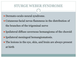 STURGE WEBER SYNDROME
⚫ Dermato-oculo-neural syndrome.
⚫ Cutaneous facial nevus flammeus in the distribution of
the branches of the trigeminal nerve
⚫ Ipsilateral diffuse cavernous hemangioma of the choroid
⚫ Ipsilateral meningeal hemangiomatosis.
⚫ The lesions in the eye, skin, and brain are always present
at birth
 