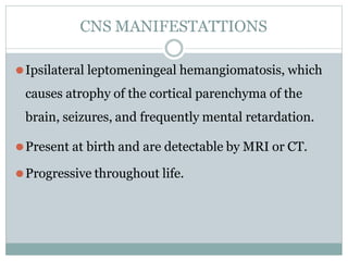 CNS MANIFESTATTIONS
⚫Ipsilateral leptomeningeal hemangiomatosis, which
causes atrophy of the cortical parenchyma of the
brain, seizures, and frequently mental retardation.
⚫Present at birth and are detectable by MRI or CT.
⚫Progressive throughout life.
 