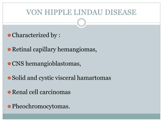 VON HIPPLE LINDAU DISEASE
⚫Characterized by :
⚫Retinal capillary hemangiomas,
⚫CNS hemangioblastomas,
⚫Solid and cystic visceral hamartomas
⚫Renal cell carcinomas
⚫Pheochromocytomas.
 