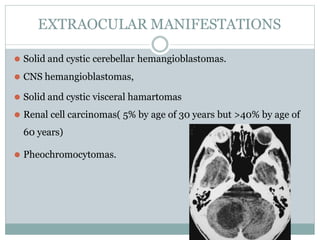 EXTRAOCULAR MANIFESTATIONS
⚫ Solid and cystic cerebellar hemangioblastomas.
⚫ CNS hemangioblastomas,
⚫ Solid and cystic visceral hamartomas
⚫ Renal cell carcinomas( 5% by age of 30 years but >40% by age of
60 years)
⚫ Pheochromocytomas.
 