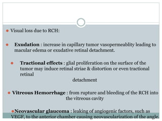⚫ Visual loss due to RCH:
⚫ Exudation : increase in capillary tumor vasopermeablity leading to
macular edema or exudative retinal detachment.
⚫ Tractional effects : glial proliferation on the surface of the
tumor may induce retinal striae & distortion or even tractional
retinal
detachment
⚫ Vitreous Hemorrhage : from rupture and bleeding of the RCH into
the vitreous cavity
⚫Neovascular glaucoma : leaking of angiogenic factors, such as
VEGF, to the anterior chamber causing neovascularization of the angle.
 