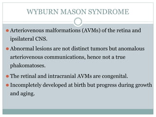 WYBURN MASON SYNDROME
⚫ Arteriovenous malformations (AVMs) of the retina and
ipsilateral CNS.
⚫ Abnormal lesions are not distinct tumors but anomalous
arteriovenous communications, hence not a true
phakomatoses.
⚫ The retinal and intracranial AVMs are congenital.
⚫ Incompletely developed at birth but progress during growth
and aging.
 