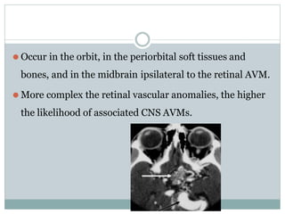 ⚫ Occur in the orbit, in the periorbital soft tissues and
bones, and in the midbrain ipsilateral to the retinal AVM.
⚫ More complex the retinal vascular anomalies, the higher
the likelihood of associated CNS AVMs.
 