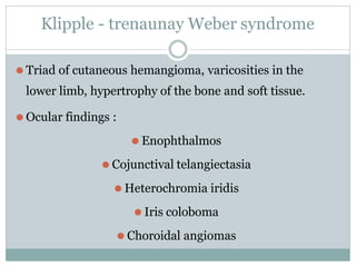 Klipple - trenaunay Weber syndrome
⚫ Triad of cutaneous hemangioma, varicosities in the
lower limb, hypertrophy of the bone and soft tissue.
⚫ Ocular findings :
⚫ Enophthalmos
⚫ Cojunctival telangiectasia
⚫ Heterochromia iridis
⚫ Iris coloboma
⚫ Choroidal angiomas
 