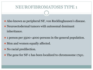 NEUROFIBROMATOSIS TYPE 1
⚫ Also known as peripheral NF, von Recklinghausen’s disease.
⚫ Neuroectodermal tumors with autosomal dominant
inheritance.
⚫ 1 person per 3500–4000 persons in the general population.
⚫ Men and women equally affected.
⚫ No racial predilection.
⚫ The gene for NF-1 has been localized to chromosome 17q11.
 