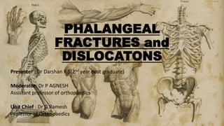 PHALANGEAL
FRACTURES and
DISLOCATONS
Presenter : Dr Darshan K S(2nd year post graduate)
Moderator: Dr P AGNESH
Assistant professor of orthopaedics
Unit Chief : Dr G Ramesh
Professor of Orthopaedics
 