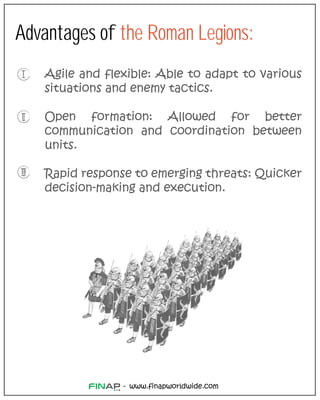 www.finapworldwide.com
-
Advantages of the Roman Legions:
Agile and flexible: Able to adapt to various
situations and enemy tactics.
Open formation: Allowed for better
communication and coordination between
units.
Rapid response to emerging threats: Quicker
decision-making and execution.
 