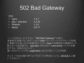 502 Bad Gateway
ページを表示しようとすると、“502 Bad Gateway”が発生。
事象発生初期では、別チームからVoltのテンプレートでエスケープ処理
を多様すると起こるとの情報があったが、Viewの処理直前で強制的に中
断させても起き続けた。 php-fpm が吐き出す core dump ファイルを解
析するも、原因が分からず。。
調べるなかで、どうやら pagination まわりが怪しいことが判明。
そこで、“全知全能の神”とか“先生”とか呼ばれている、とある友人に聞
いてみました！
環境
• nginx 1.4.7
• php + php-fpm 5.4.22
• Phalcon 1.2.4
• Mysql 5.6.17
 