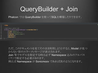 QueryBuilder + Join
Phalcon では QueryBuilder を使ってSQLを構築したりできます。
ただ、このドキュメントを見てそのまま利用しようとすると、Model が見つ
からない旨のエラーメッセージが表示されます。
Join 等でモデルを指定する時は必ず Namespace 込みのフルパス
（？）で指定する必要があります。
例えば Namespace が Sonicmoov であれば次のようになります。
 