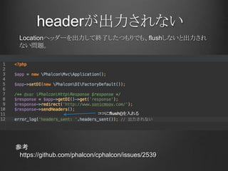 headerが出力されない
参考
https://github.com/phalcon/cphalcon/issues/2539
Locationヘッダーを出力して終了したつもりでも、flushしないと出力され
ない問題。
ココにflush()を入れる
 