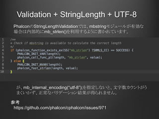 Validation + StringLength + UTF-8
参考
https://github.com/phalcon/cphalcon/issues/971
PhalconのStringLengthValidationでは、mbstringモジュールが有効な
場合は内部的にmb_strlen()を利用するように書かれています。
が、mb_internal_encoding(“utf-8”);を指定しないと、文字数カウントがう
まくいかず、正常なバリデーション結果が得られません。
 