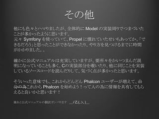 その他
他にも色々とハマりましたが、全体的に Model の実装周りでつまづいた
ことが多かったように思います。
元々 Symfony を使っていて、Propel に慣れていたせいもあってか、「で
きるだろう」と思ったことができなかったり、やり方を見つけるまでに時間
がかかりました。。
確かに公式マニュアルは充実していますが、要所々をかいつまんだ説
明になっていることも多く、Cの実装部分を覗いたり、他に同じことを実装
しているソースコードを読んだりして、気づく点が多かったと思います。
そういった意味でも、これからどんどん Phalcon ユーザーが増えて、自
分の為これから Phalcon を始めよう！って人の為に情報を共有してもら
えると良いかと思います！
※あと公式マニュアルの翻訳ガンバります ＿ﾉ乙(､ﾝ､)＿
 