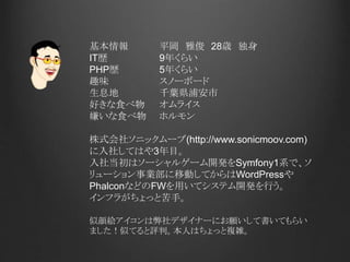 基本情報 平岡 雅俊 28歳 独身
IT歴 9年くらい
PHP歴 5年くらい
趣味 スノーボード
生息地 千葉県浦安市
好きな食べ物 オムライス
嫌いな食べ物 ホルモン
株式会社ソニックムーブ(http://www.sonicmoov.com)
に入社してはや3年目。
入社当初はソーシャルゲーム開発をSymfony1系で、ソ
リューション事業部に移動してからはWordPressや
PhalconなどのFWを用いてシステム開発を行う。
インフラがちょっと苦手。
似顔絵アイコンは弊社デザイナーにお願いして書いてもらい
ました！似てると評判。本人はちょっと複雑。
 