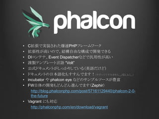• C拡張で実装された爆速PHPフレームワーク
• 拡張性が高いので、結構自由な構成で開発できる
• DIコンテナ、Event Dispatcherなどで汎用性が高い
• 謹製テンプレート言語 “Volt”
• 公式ドキュメントがしっかりしている（英語だけど）
• ドキュメントの日本語化もすすんでます！（サボっててすみません＿ﾉ乙(､ﾝ､)＿）
• incubator や phalcon eye などのサンプルソースが豊富
• FW自体の開発もどんどん進んでます（Zephir）
http://blog.phalconphp.com/post/57161129440/phalcon-2-0-
the-future
• Vagrant にも対応
http://phalconphp.com/en/download/vagrant
 