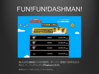 FUN!FUN!DASHMAN!
株式会社JIN様との共同制作。サーバー資源の効率化を目
的として、バックエンドにPhalconを採用。
※現在はサービス終了のため、アクセスできません。
 