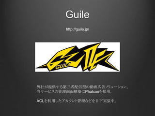 Guile
弊社が提供する第三者配信型の動画広告ソリューション。
当サービスの管理画面構築にPhalconを採用。
ACLを利用したアカウント管理などを目下実装中。
http://guile.jp/
 