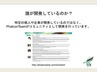 誰が開発しているのか？
特定の個人や企業が開発しているのではなく、
PhalconTeamがコミュニティとして開発を行っています。
http://phalconphp.com/en/team
 
