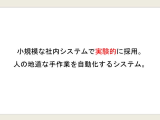 小規模な社内システムで実験的に採用。
人の地道な手作業を自動化するシステム。
 