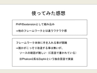 使ってみた感想
フレームワーク本体に手を入れる事が困難
⇒誰かがこっそり改造する事は無いが、
ソースの確認が難しい（C言語で書かれている）
※Phalcon2系はZephirという独自言語で実装
 