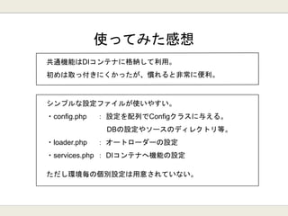 使ってみた感想
シンプルな設定ファイルが使いやすい。
・config.php ： 設定を配列でConfigクラスに与える。
DBの設定やソースのディレクトリ等。
・loader.php ： オートローダーの設定
・services.php ： DIコンテナへ機能の設定
ただし環境毎の個別設定は用意されていない。
 