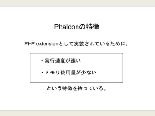 Phalconの特徴
PHP extensionとして実装されているために、
・実行速度が速い
・メモリ使用量が少ない
という特徴を持っている。
 