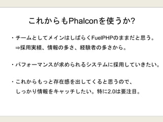 ・チームとしてメインはしばらくFuelPHPのままだと思う。
⇒採用実績、情報の多さ、経験者の多さから。
・パフォーマンスが求められるシステムに採用していきたい。
・これからもっと存在感を出してくると思うので、
しっかり情報をキャッチしたい。特に2.0は要注目。
これからもPhalconを使うか?
 