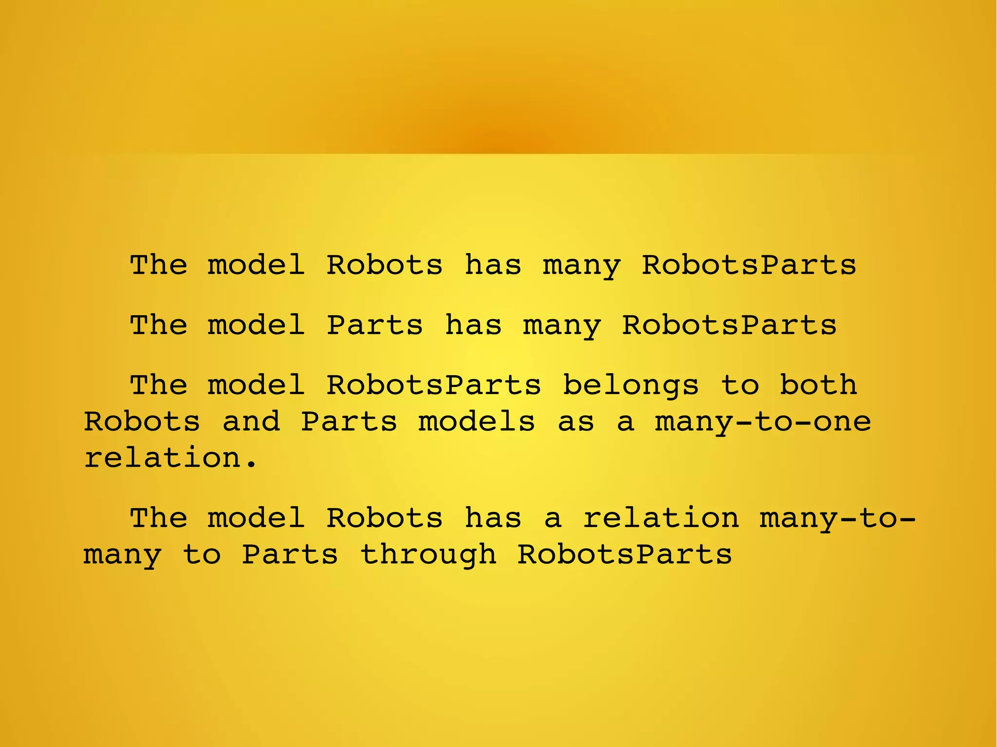     The model Robots has many RobotsParts
    The model Parts has many RobotsParts
    The model RobotsParts belongs to both 
Robots and Parts models as a many­to­one 
relation.
    The model Robots has a relation many­to­
many to Parts through RobotsParts
 