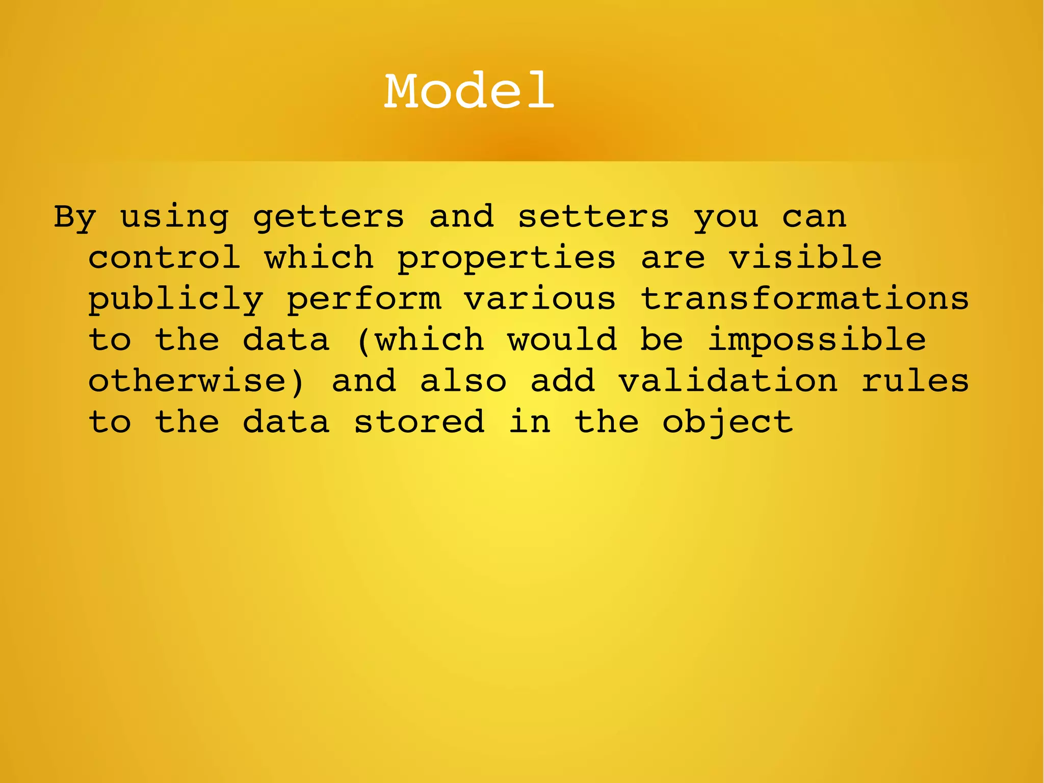 Model
By using getters and setters you can 
control which properties are visible 
publicly perform various transformations 
to the data (which would be impossible 
otherwise) and also add validation rules 
to the data stored in the object
 
