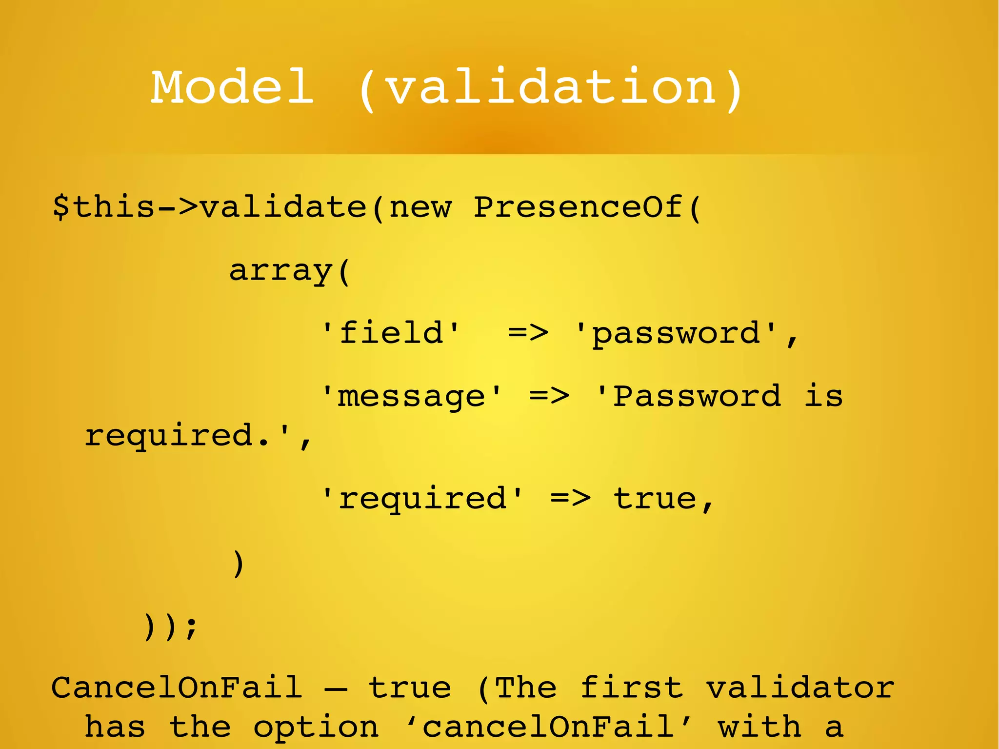Model (validation)
$this­>validate(new PresenceOf(
     array(
     'field'  => 'password',
     'message' => 'Password is 
required.',
     'required' => true,
     )
    ));
CancelOnFail – true (The first validator 
has the option ‘cancelOnFail’ with a 
 