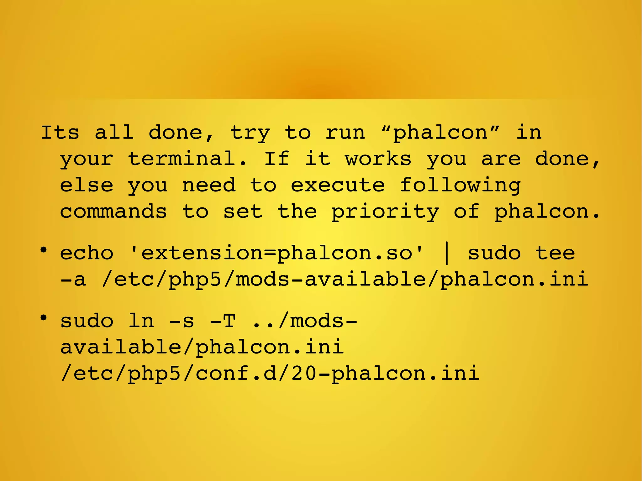 Its all done, try to run “phalcon” in 
your terminal. If it works you are done, 
else you need to execute following 
commands to set the priority of phalcon.

echo 'extension=phalcon.so' | sudo tee 
­a /etc/php5/mods­available/phalcon.ini

sudo ln ­s ­T ../mods­
available/phalcon.ini 
/etc/php5/conf.d/20­phalcon.ini
 