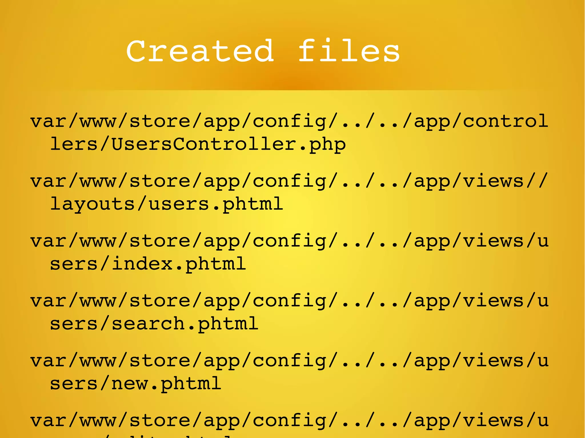 Created files
var/www/store/app/config/../../app/control
lers/UsersController.php
var/www/store/app/config/../../app/views//
layouts/users.phtml
var/www/store/app/config/../../app/views/u
sers/index.phtml
var/www/store/app/config/../../app/views/u
sers/search.phtml
var/www/store/app/config/../../app/views/u
sers/new.phtml
var/www/store/app/config/../../app/views/u
 