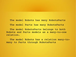     The model Robots has many RobotsParts
    The model Parts has many RobotsParts
    The model RobotsParts belongs to both 
Robots and Parts models as a many­to­one 
relation.
    The model Robots has a relation many­to­
many to Parts through RobotsParts
 