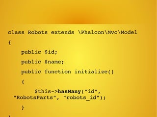 class Robots extends PhalconMvcModel
{
    public $id;
    public $name;
    public function initialize()
    {
        $this­>hasMany("id", 
"RobotsParts", "robots_id");
    }
 