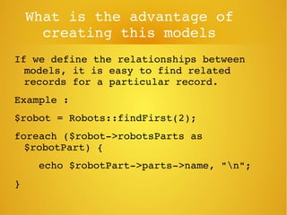 What is the advantage of 
creating this models
If we define the relationships between 
models, it is easy to find related 
records for a particular record.
Example : 
$robot = Robots::findFirst(2);
foreach ($robot­>robotsParts as 
$robotPart) {
    echo $robotPart­>parts­>name, "n";
}
 