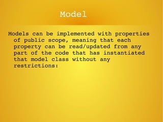 Model
Models can be implemented with properties 
of public scope, meaning that each 
property can be read/updated from any 
part of the code that has instantiated 
that model class without any 
restrictions:
 