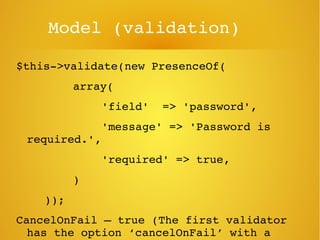 Model (validation)
$this­>validate(new PresenceOf(
     array(
     'field'  => 'password',
     'message' => 'Password is 
required.',
     'required' => true,
     )
    ));
CancelOnFail – true (The first validator 
has the option ‘cancelOnFail’ with a 
 