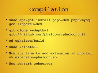 Compilation

sudo apt­get install php5­dev php5­mysql 
gcc libpcre3­dev

git clone ­­depth=1 
git://github.com/phalcon/cphalcon.git

cd cphalcon/build

sudo ./install

Now its time to add extension in php.ini 
=> extension=phalcon.so

Now restart webserver
 