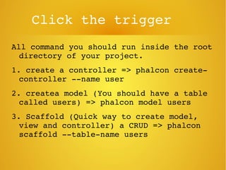 Click the trigger
All command you should run inside the root 
directory of your project.
1. create a controller => phalcon create­
controller ­­name user
2. createa model (You should have a table 
called users) => phalcon model users
3. Scaffold (Quick way to create model, 
view and controller) a CRUD => phalcon 
scaffold ­­table­name users
 