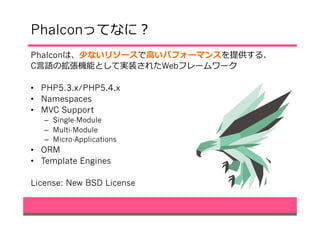 Phalconってなに？
Phalconは、少ないリソースで⾼高いパフォーマンスを提供する、
C⾔言語の拡張機能として実装されたWebフレームワーク
•  PHP5.3.x/PHP5.4.x
•  Namespaces
•  MVC Support
–  Single-Module
–  Multi-Module
–  Micro-Applications
•  ORM
•  Template Engines
License: New BSD License
 