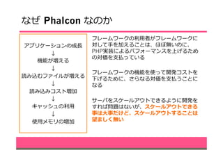 なぜ  Phalcon なのか
アプリケーションの成⻑⾧長
↓
機能が増える
↓
読み込むファイルが増える
↓
読み込みコスト増加
↓
キャッシュの利利⽤用
↓
使⽤用メモリの増加
フレームワークの利利⽤用者がフレームワークに
対して⼿手を加えることは、ほぼ無いのに、
PHP実装によるパフォーマンスを上げるため
の対価を⽀支払っている
フレームワークの機能を使って開発コストを
下げるために、さらなる対価を⽀支払うことに
なる
サーバをスケールアウトできるように開発を
すれば問題はないが、スケールアウトできる
事は⼤大事だけど、スケールアウトすることは
望ましく無い
 