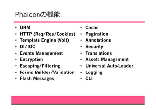 Phalconの機能
•  ORM
•  HTTP (Req/Res/Cookies)
•  Template Engine (Volt)
•  DI/IOC
•  Events Management
•  Encryption
•  Escaping/Filtering
•  Forms Builder/Validation
•  Flash Messages
•  Cache
•  Pagination
•  Annotations
•  Security
•  Translations
•  Assets Management
•  Universal Auto-Loader
•  Logging
•  CLI
 