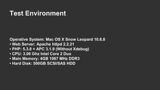 Test Environment 
Operative System: Mac OS X Snow Leopard 10.6.8 
• Web Server: Apache httpd 2.2.21 
• PHP: 5.3.8 + APC 3.1.9 (Without Xdebug) 
• CPU: 3.06 Ghz Intel Core 2 Duo 
• Main Memory: 4GB 1067 MHz DDR3 
• Hard Disk: 500GB SCSI/SAS HDD 
 